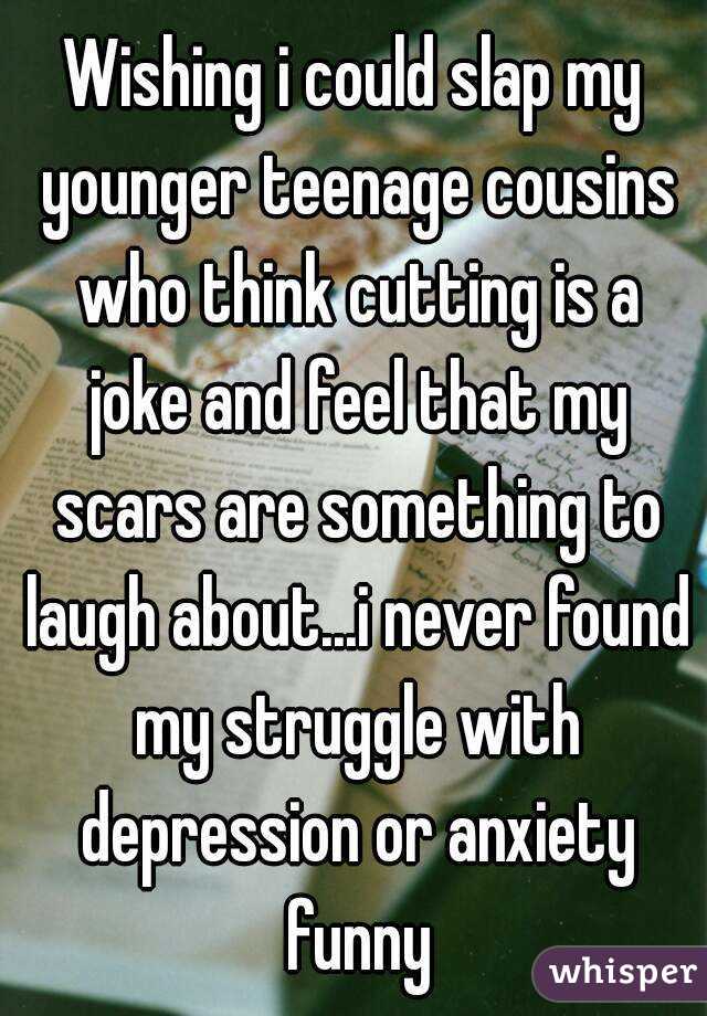 Wishing i could slap my younger teenage cousins who think cutting is a joke and feel that my scars are something to laugh about...i never found my struggle with depression or anxiety funny