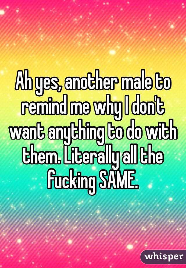 Ah yes, another male to remind me why I don't want anything to do with them. Literally all the fucking SAME. 