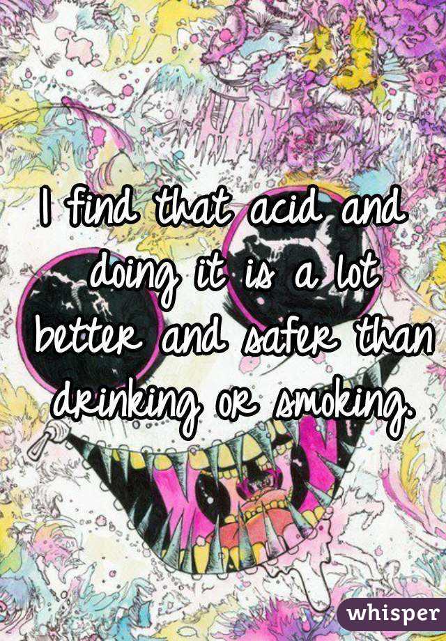 I find that acid and doing it is a lot better and safer than drinking or smoking.