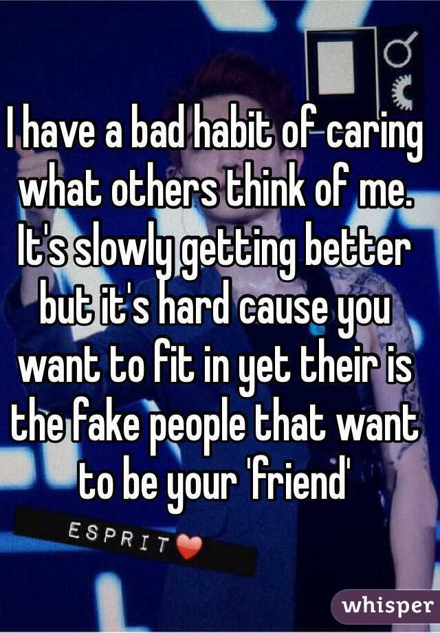 I have a bad habit of caring what others think of me. It's slowly getting better but it's hard cause you want to fit in yet their is the fake people that want to be your 'friend'