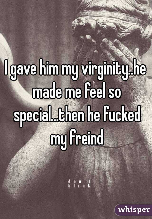 I gave him my virginity..he made me feel so special...then he fucked my freind