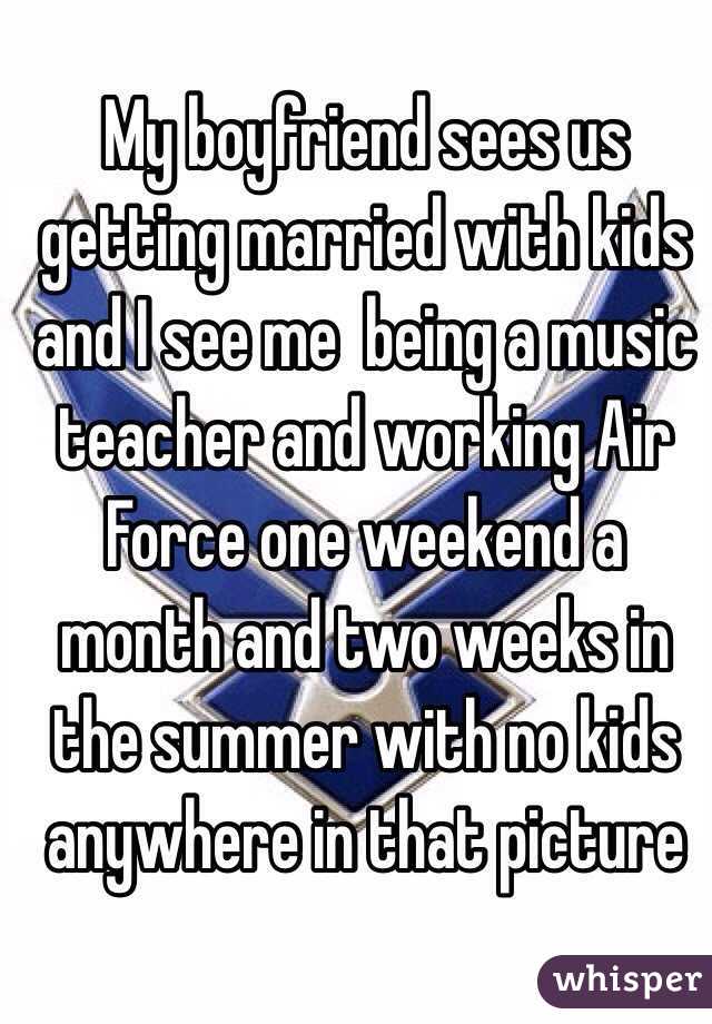 My boyfriend sees us getting married with kids and I see me  being a music teacher and working Air Force one weekend a month and two weeks in the summer with no kids anywhere in that picture 
