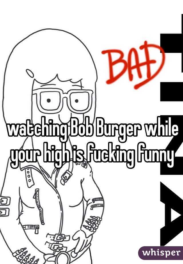 watching Bob Burger while your high is fucking funny