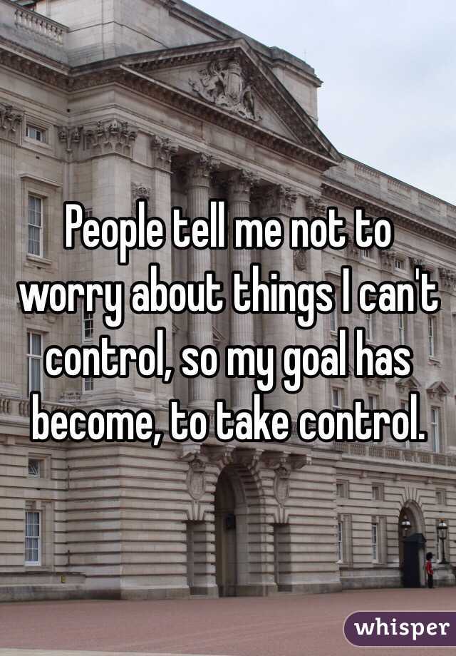 People tell me not to worry about things I can't control, so my goal has become, to take control. 