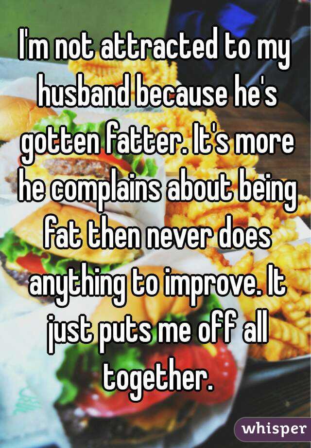 I'm not attracted to my husband because he's gotten fatter. It's more he complains about being fat then never does anything to improve. It just puts me off all together.