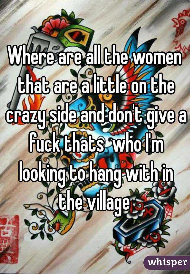 Where are all the women that are a little on the crazy side and don't give a fuck thats  who I'm looking to hang with in the village 