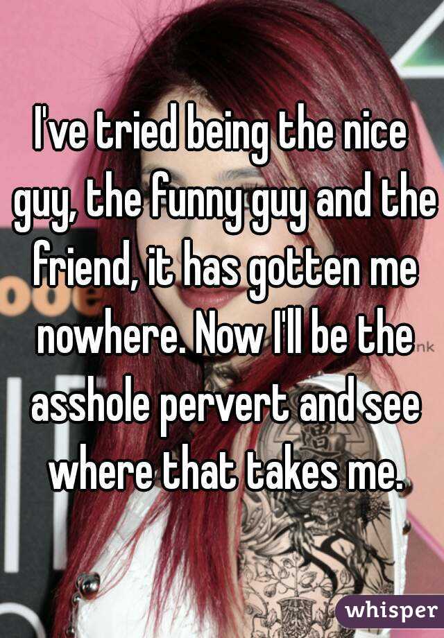 I've tried being the nice guy, the funny guy and the friend, it has gotten me nowhere. Now I'll be the asshole pervert and see where that takes me.