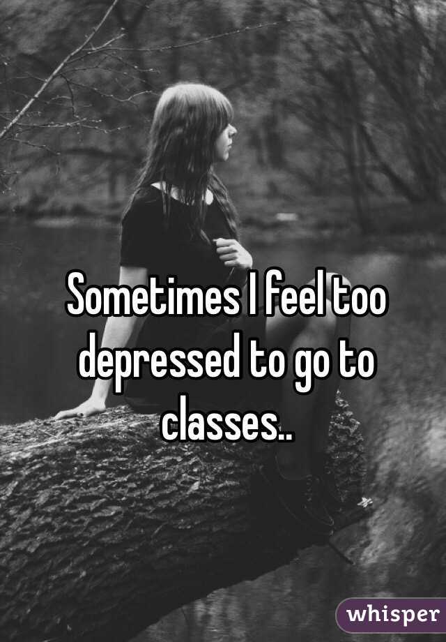Sometimes I feel too depressed to go to classes..