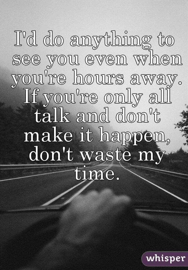 I'd do anything to see you even when you're hours away. If you're only all talk and don't make it happen, don't waste my time.