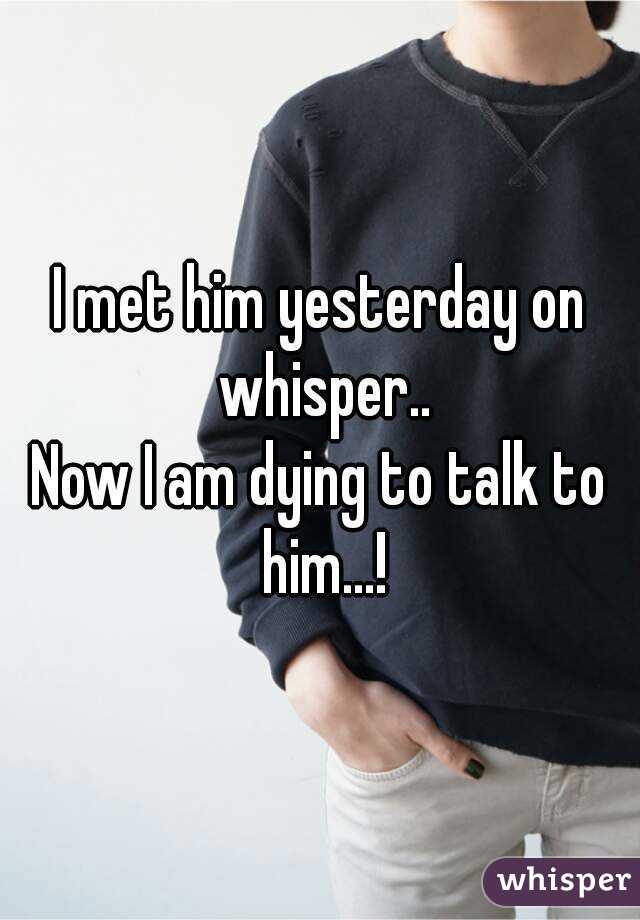 I met him yesterday on whisper..
Now I am dying to talk to him...!
