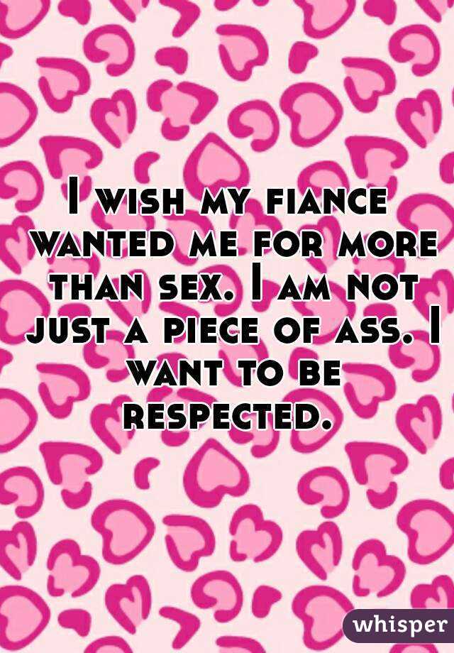 I wish my fiance wanted me for more than sex. I am not just a piece of ass. I want to be respected. 