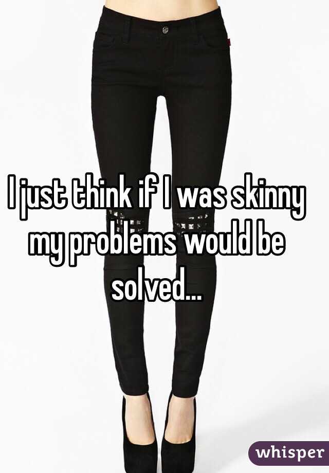 I just think if I was skinny my problems would be solved...