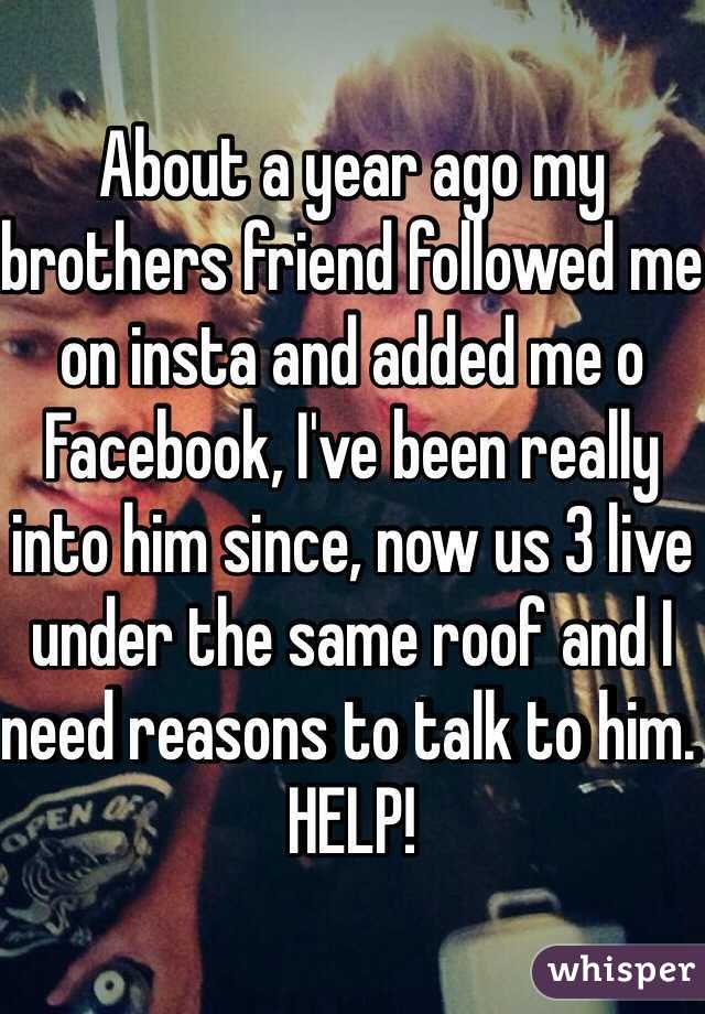 About a year ago my brothers friend followed me on insta and added me o Facebook, I've been really into him since, now us 3 live under the same roof and I need reasons to talk to him. HELP!