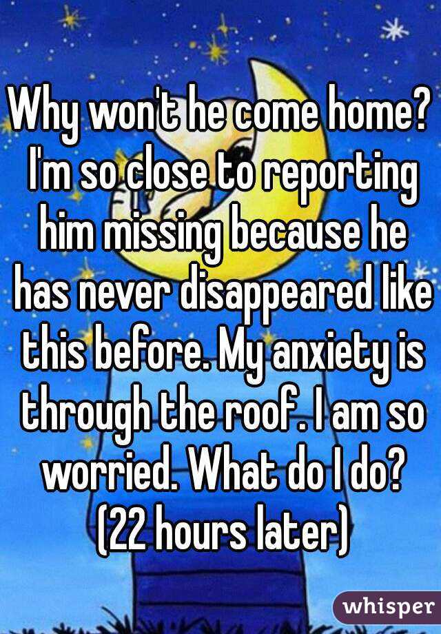 Why won't he come home? I'm so close to reporting him missing because he has never disappeared like this before. My anxiety is through the roof. I am so worried. What do I do? (22 hours later)