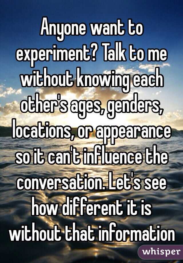 Anyone want to experiment? Talk to me without knowing each other's ages, genders, locations, or appearance so it can't influence the conversation. Let's see how different it is without that information 