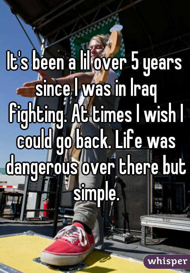 It's been a lil over 5 years since I was in Iraq fighting. At times I wish I could go back. Life was dangerous over there but simple.