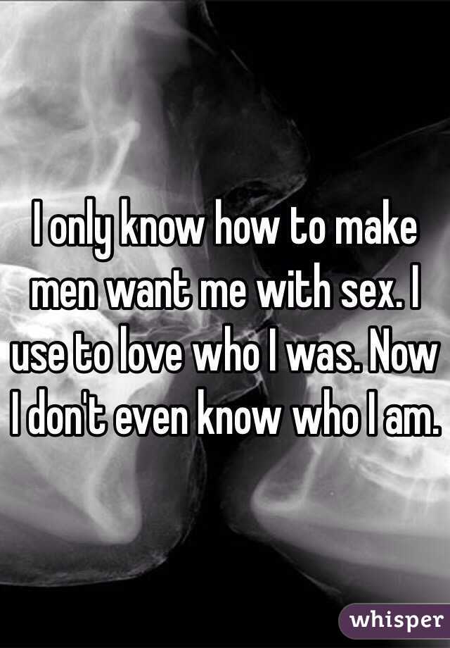 I only know how to make men want me with sex. I use to love who I was. Now I don't even know who I am. 