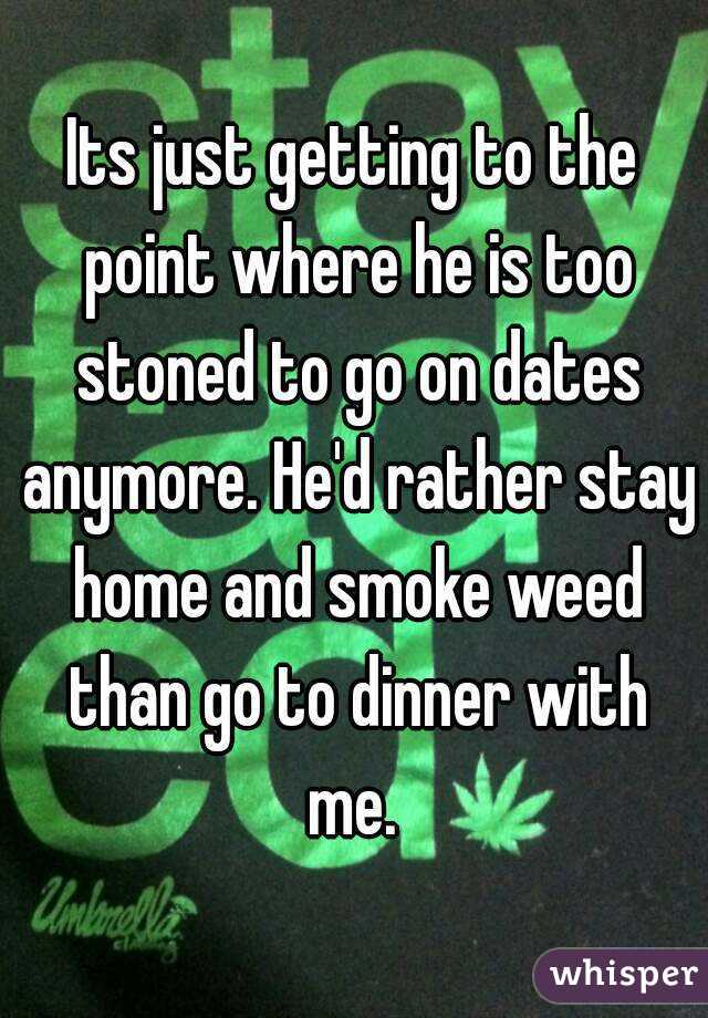 Its just getting to the point where he is too stoned to go on dates anymore. He'd rather stay home and smoke weed than go to dinner with me. 
