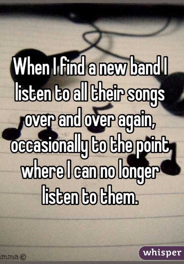 When I find a new band I listen to all their songs over and over again, occasionally to the point where I can no longer listen to them.
