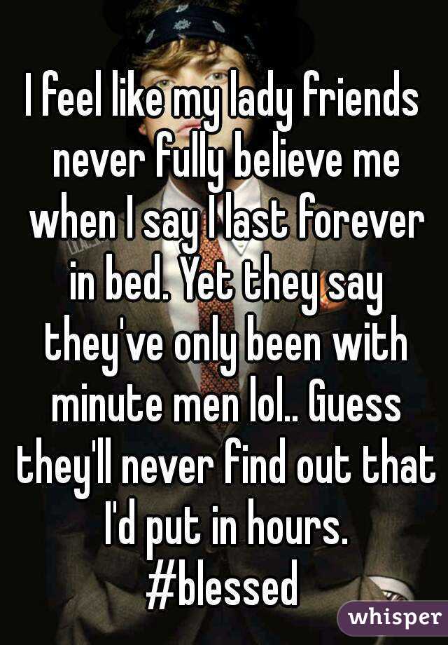 I feel like my lady friends never fully believe me when I say I last forever in bed. Yet they say they've only been with minute men lol.. Guess they'll never find out that I'd put in hours.
#blessed