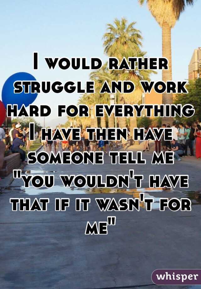 I would rather struggle and work hard for everything I have then have someone tell me "you wouldn't have that if it wasn't for me"