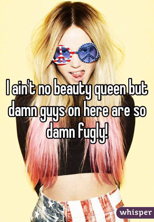 I ain't no beauty queen but damn guys on here are so damn fugly!