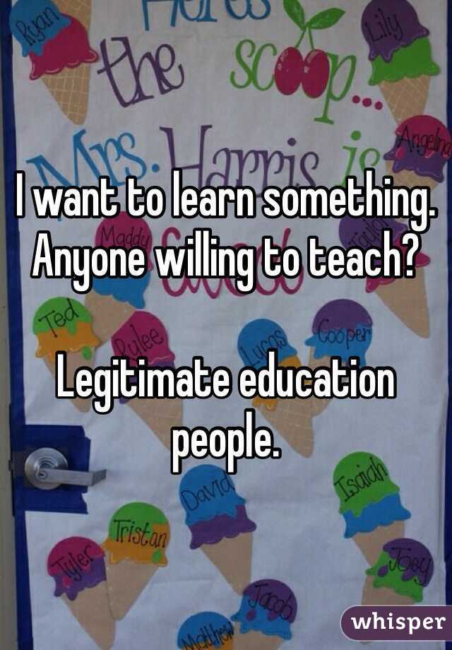 I want to learn something. Anyone willing to teach?

Legitimate education people. 