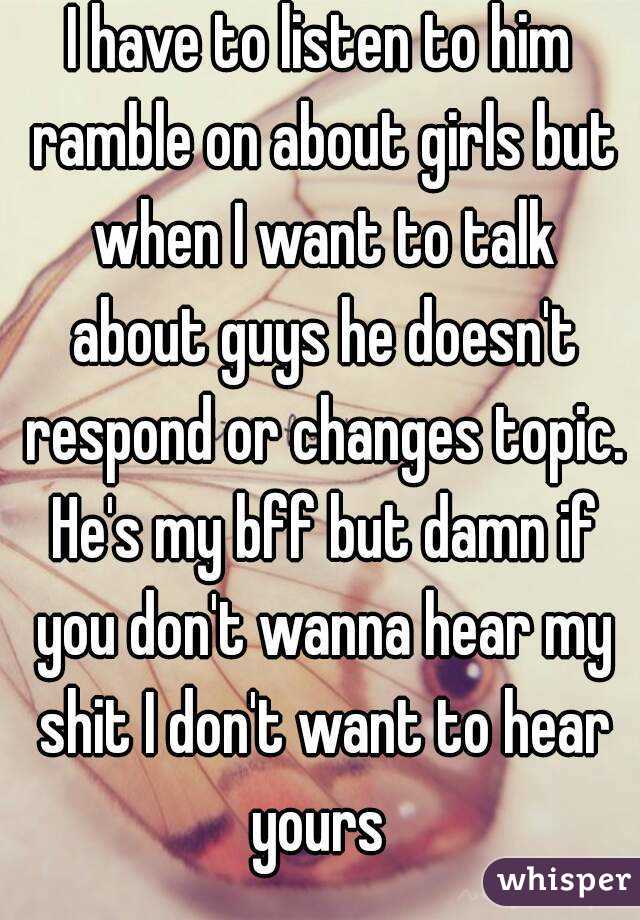 I have to listen to him ramble on about girls but when I want to talk about guys he doesn't respond or changes topic. He's my bff but damn if you don't wanna hear my shit I don't want to hear yours 