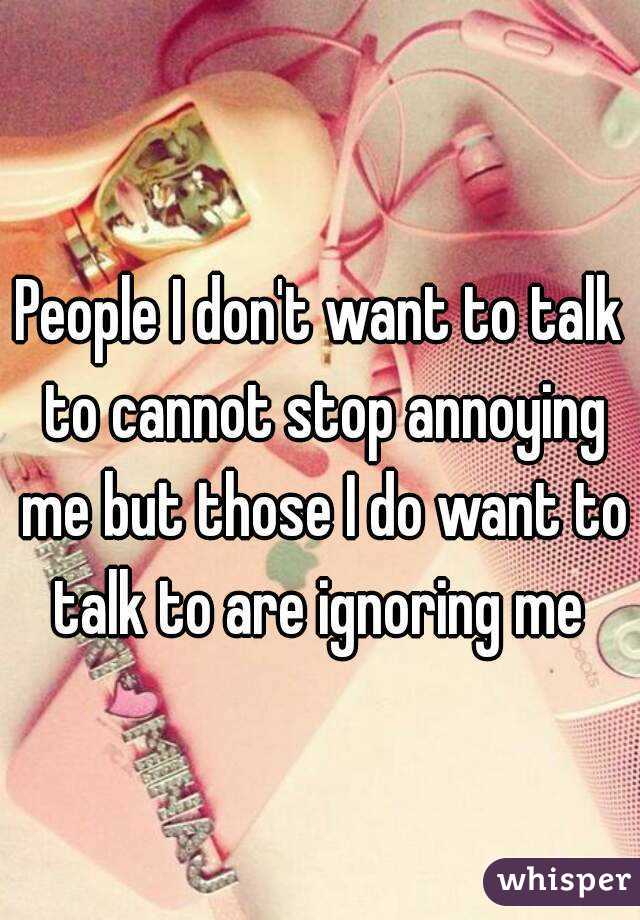 People I don't want to talk to cannot stop annoying me but those I do want to talk to are ignoring me 
