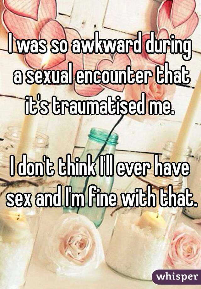 I was so awkward during a sexual encounter that it's traumatised me. 

I don't think I'll ever have sex and I'm fine with that. 