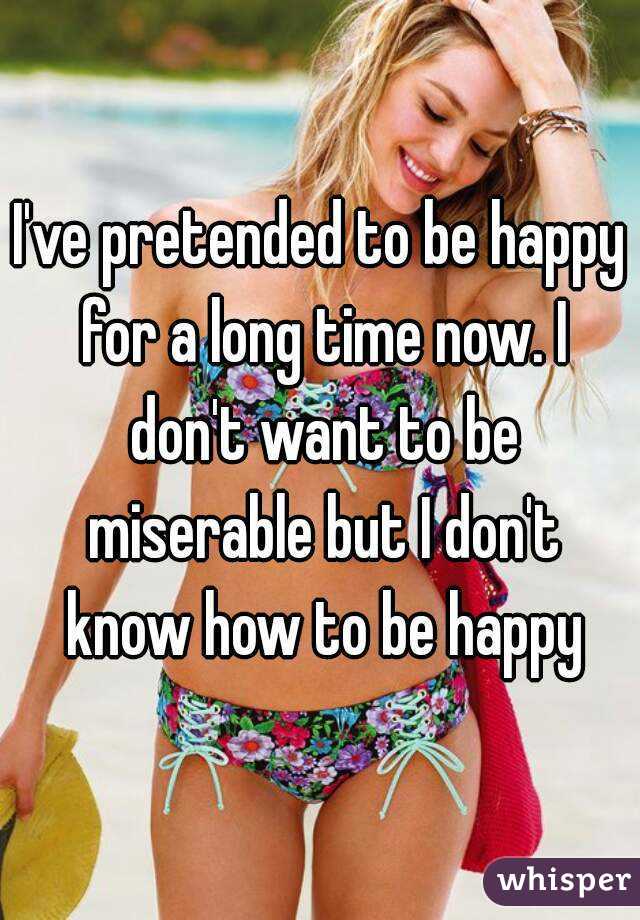 I've pretended to be happy for a long time now. I don't want to be miserable but I don't know how to be happy