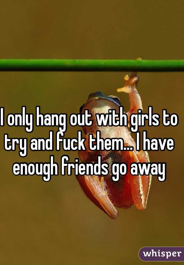I only hang out with girls to try and fuck them... I have enough friends go away 