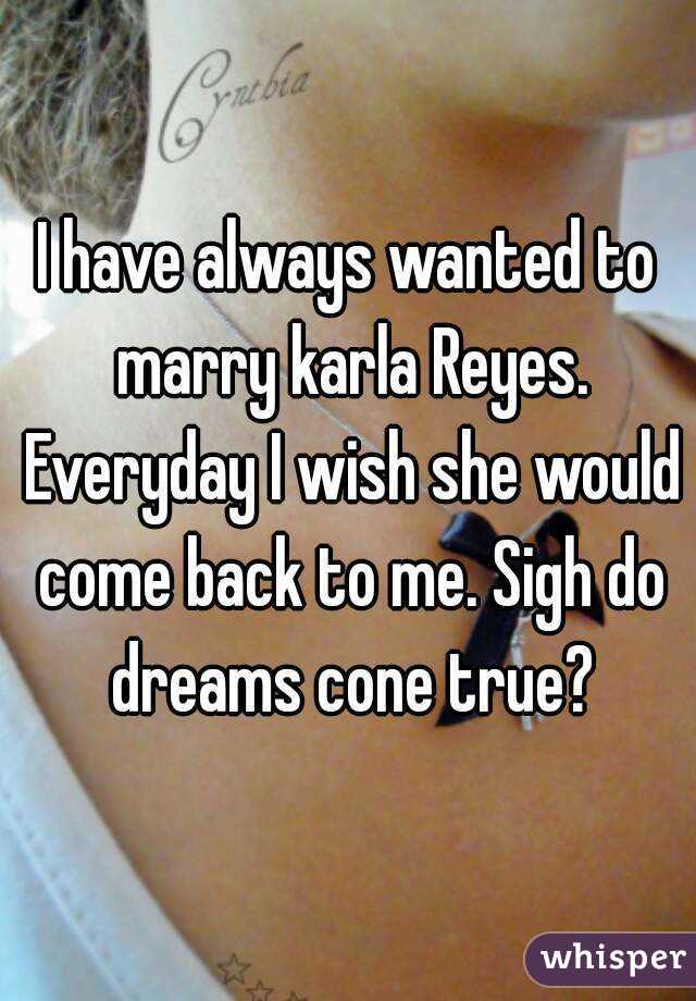 I have always wanted to marry karla Reyes. Everyday I wish she would come back to me. Sigh do dreams cone true?
