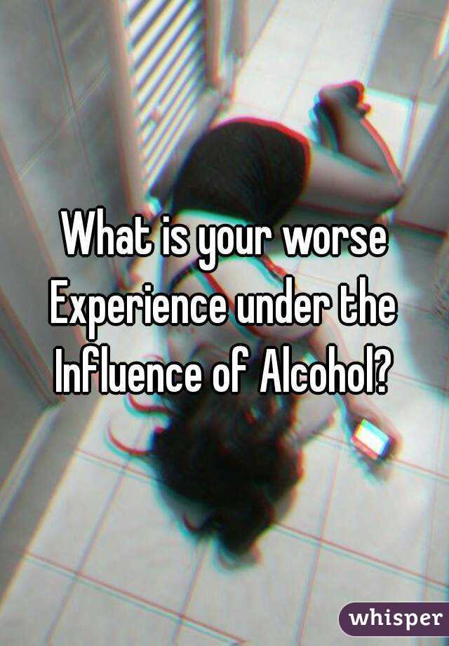 What is your worse
Experience under the
Influence of Alcohol?