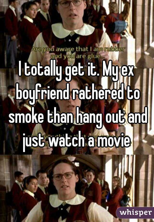 I totally get it. My ex boyfriend rathered to smoke than hang out and just watch a movie 