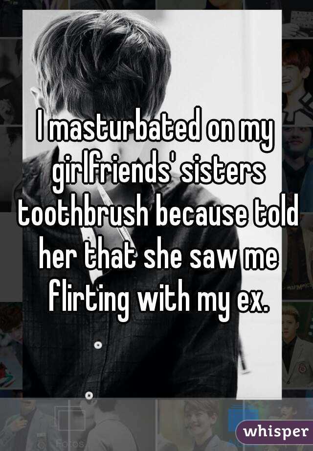 I masturbated on my girlfriends' sisters toothbrush because told her that she saw me flirting with my ex.