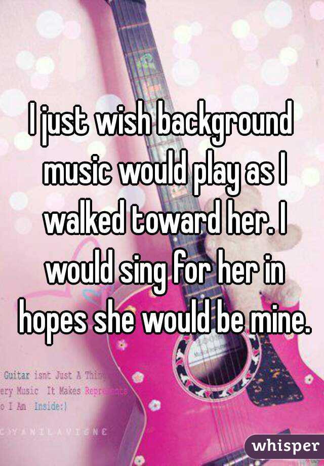 I just wish background music would play as I walked toward her. I would sing for her in hopes she would be mine.