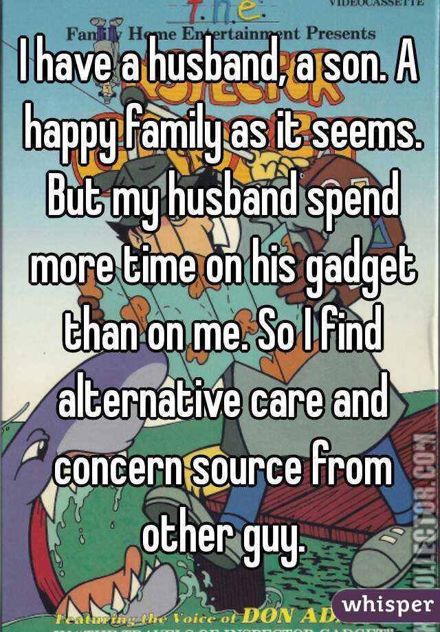 I have a husband, a son. A happy family as it seems. But my husband spend more time on his gadget than on me. So I find alternative care and concern source from other guy.