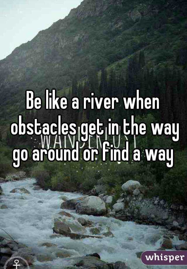 Be like a river when obstacles get in the way go around or find a way 