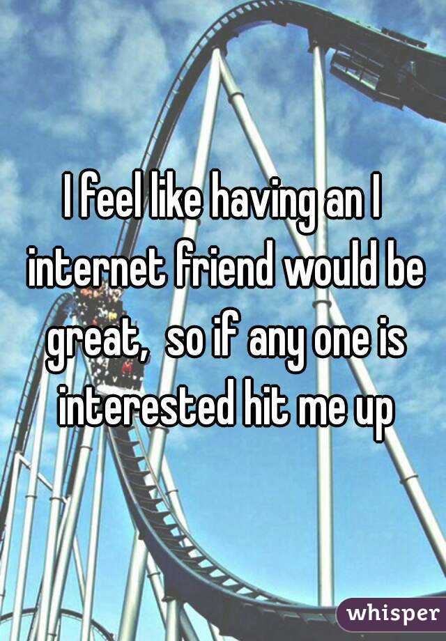 I feel like having an I internet friend would be great,  so if any one is interested hit me up
