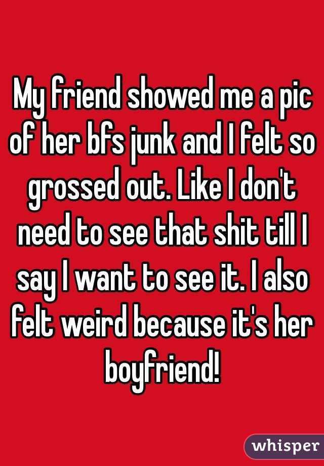 My friend showed me a pic of her bfs junk and I felt so grossed out. Like I don't need to see that shit till I say I want to see it. I also felt weird because it's her boyfriend!