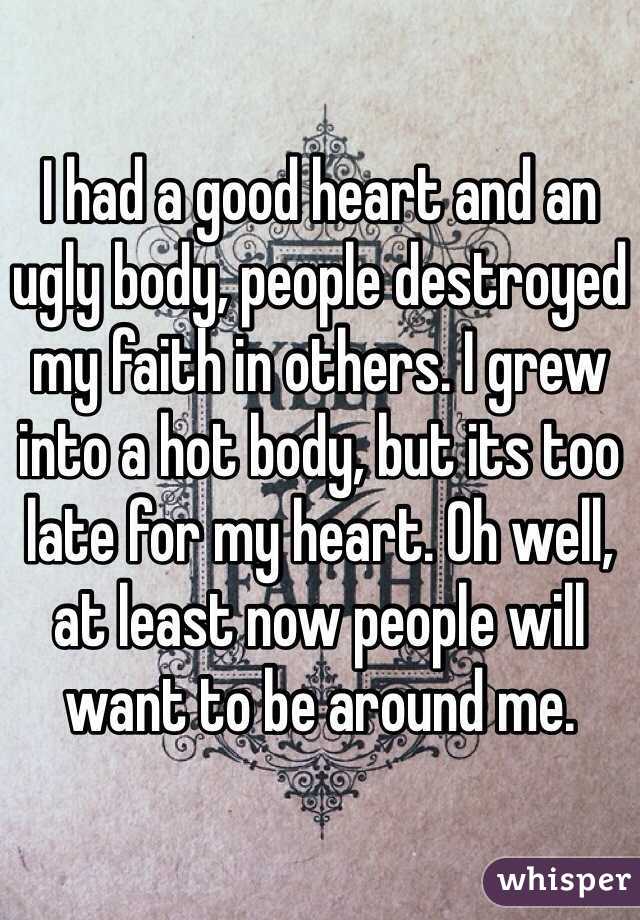 I had a good heart and an ugly body, people destroyed my faith in others. I grew into a hot body, but its too late for my heart. Oh well, at least now people will want to be around me.