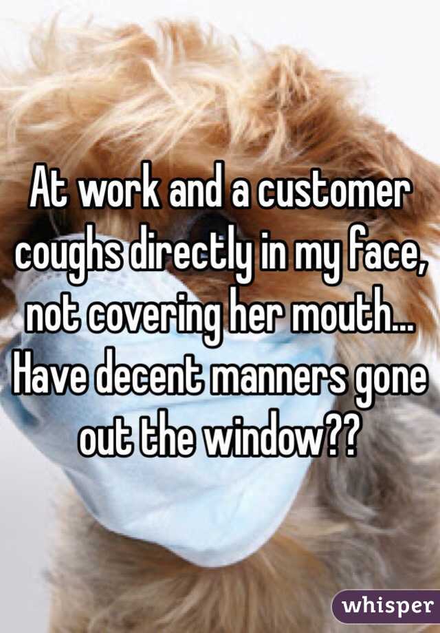 At work and a customer coughs directly in my face, not covering her mouth... Have decent manners gone out the window??