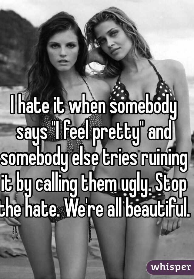 I hate it when somebody says "I feel pretty" and somebody else tries ruining it by calling them ugly. Stop the hate. We're all beautiful.
