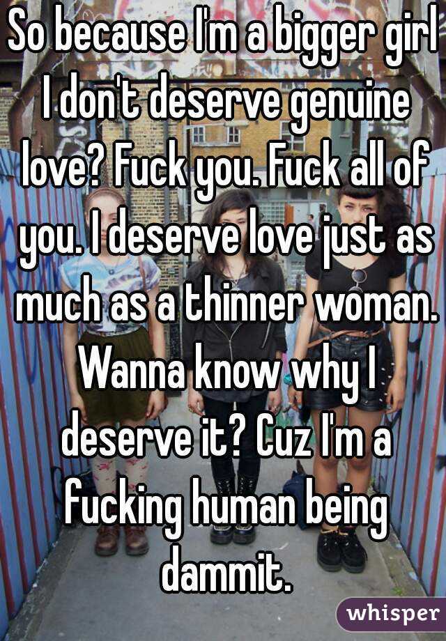 So because I'm a bigger girl I don't deserve genuine love? Fuck you. Fuck all of you. I deserve love just as much as a thinner woman. Wanna know why I deserve it? Cuz I'm a fucking human being dammit.