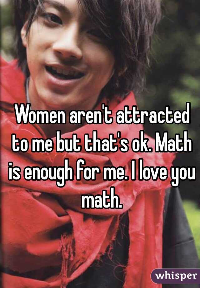 Women aren't attracted to me but that's ok. Math is enough for me. I love you math.