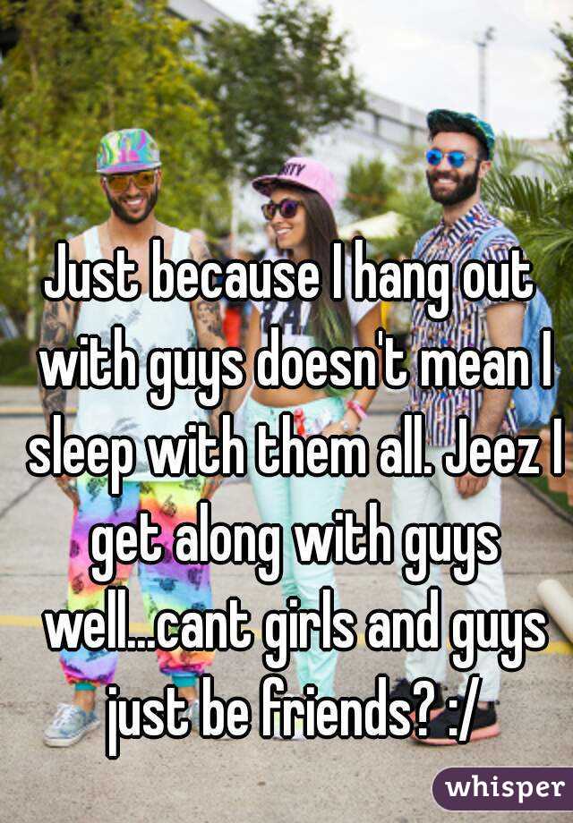 Just because I hang out with guys doesn't mean I sleep with them all. Jeez I get along with guys well...cant girls and guys just be friends? :/