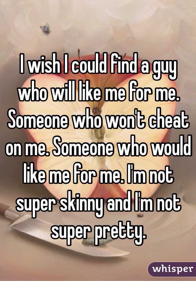I wish I could find a guy who will like me for me. Someone who won't cheat on me. Someone who would like me for me. I'm not super skinny and I'm not super pretty.