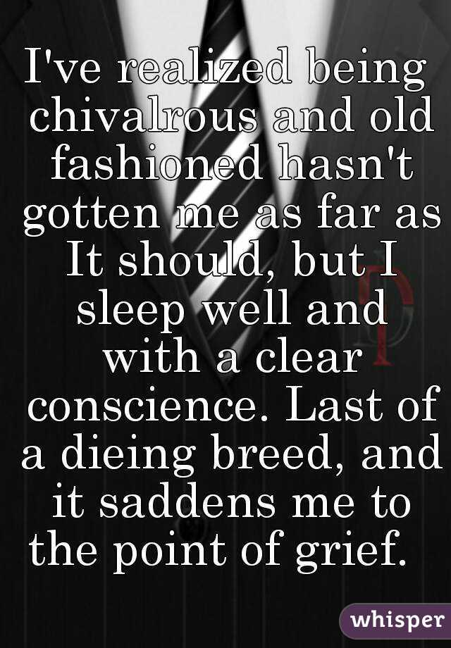 I've realized being chivalrous and old fashioned hasn't gotten me as far as It should, but I sleep well and with a clear conscience. Last of a dieing breed, and it saddens me to the point of grief.  