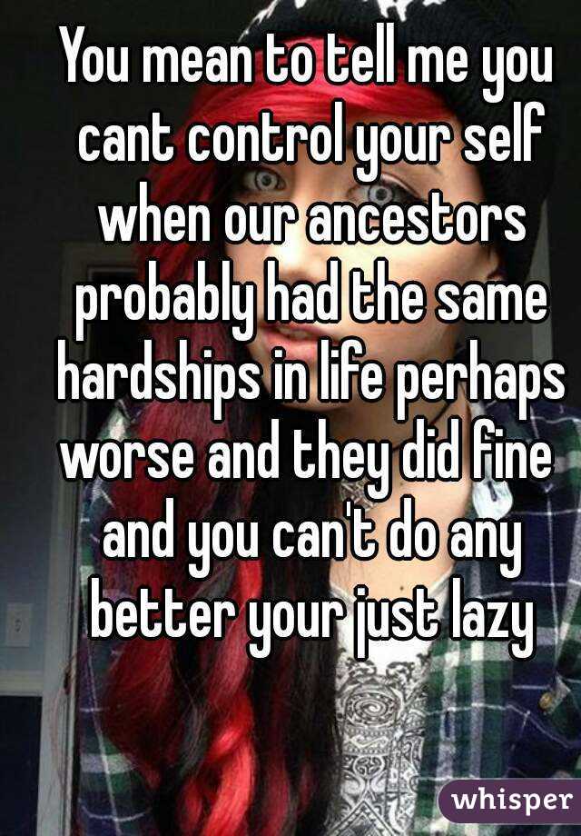 You mean to tell me you cant control your self when our ancestors probably had the same hardships in life perhaps worse and they did fine  and you can't do any better your just lazy
